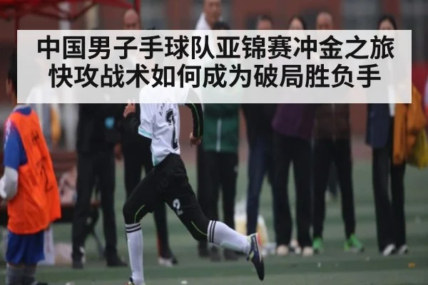 中国男子手球队亚锦赛冲金之旅 快攻战术如何成为破局胜负手