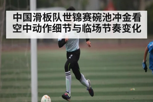 中国滑板队世锦赛碗池冲金看空中动作细节与临场节奏变化