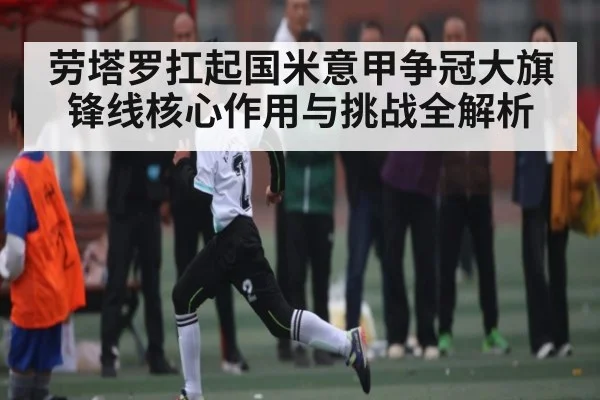 劳塔罗扛起国米意甲争冠大旗 锋线核心作用与挑战全解析