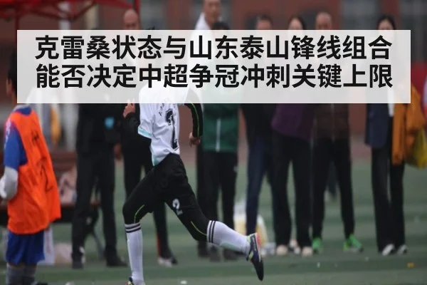 克雷桑状态与山东泰山锋线组合能否决定中超争冠冲刺关键上限