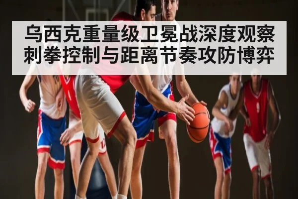 乌西克重量级卫冕战深度观察 刺拳控制与距离节奏攻防博弈