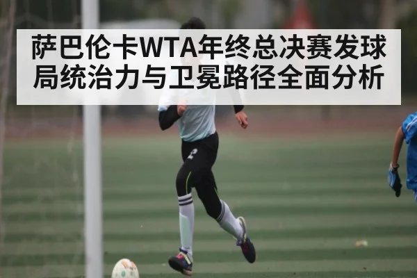 萨巴伦卡WTA年终总决赛发球局统治力与卫冕路径全面分析
