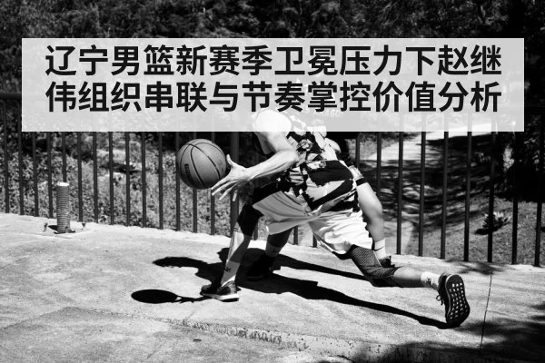 辽宁男篮新赛季卫冕压力下赵继伟组织串联与节奏掌控价值分析